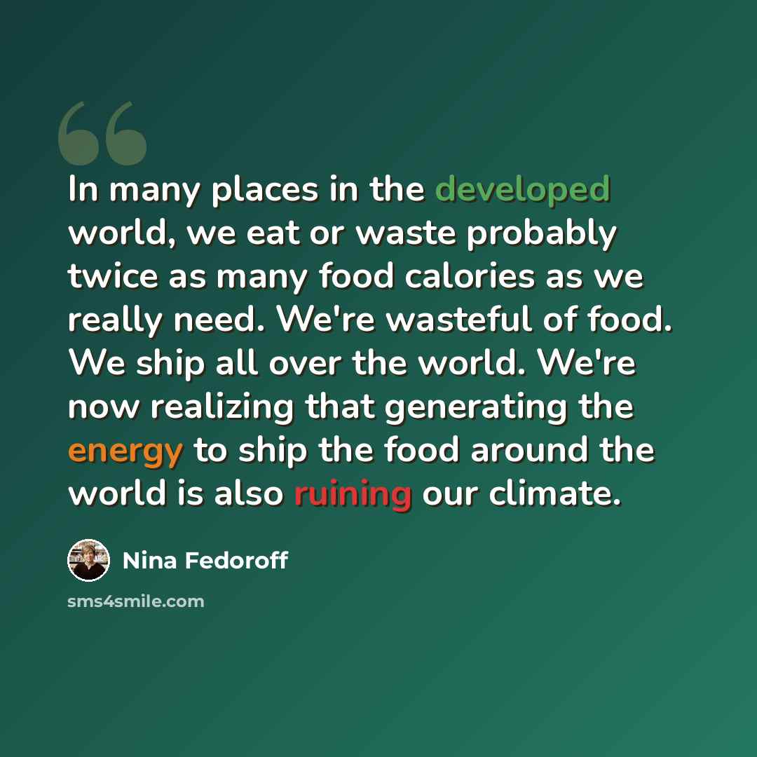 “In many places in the developed world, we eat or waste probably twice as many food calories as we really need. We're wasteful of food. We ship all over the world. We're now realizing that generating the energy to ship the food around the world is also ruining our climate.” quote by Nina Fedoroff