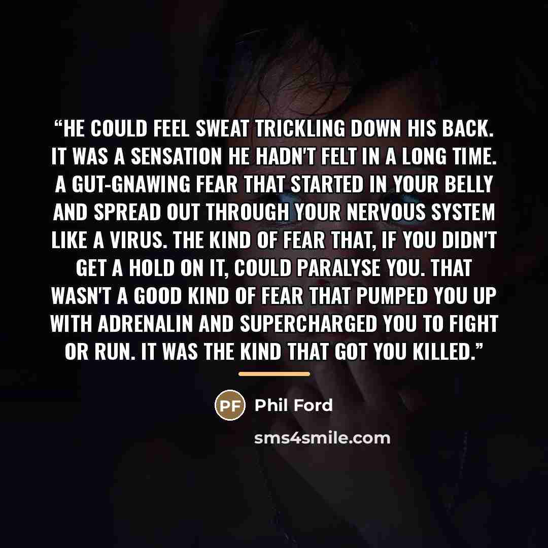 “He could feel sweat trickling down his back. It was a sensation he hadn't felt in a long time. A gut-gnawing fear that started in your belly and spread out through your nervous system like a virus. The kind of fear that, if you didn't get a hold on it, could paralyse you. That wasn't a good kind…” quote by Phil Ford