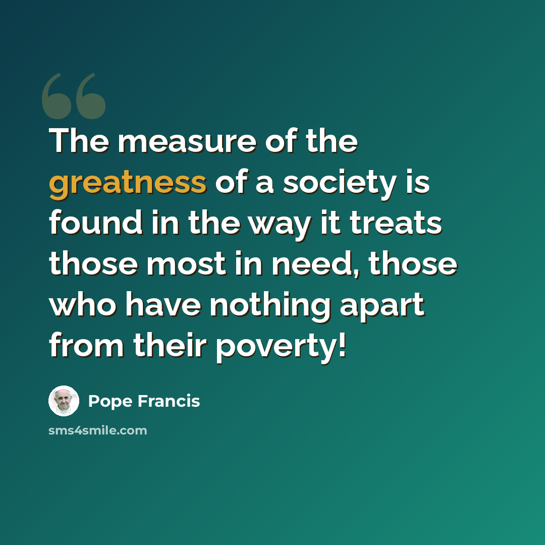 “The measure of the greatness of a society is found in the way it treats those most in need, those who have nothing apart from their poverty!” quote by Pope Francis