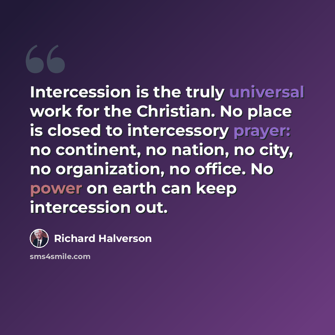 “Intercession is the truly universal work for the Christian. No place is closed to intercessory prayer: no continent, no nation, no city, no organization, no office. No power on earth can keep intercession out.” quote by Richard Halverson