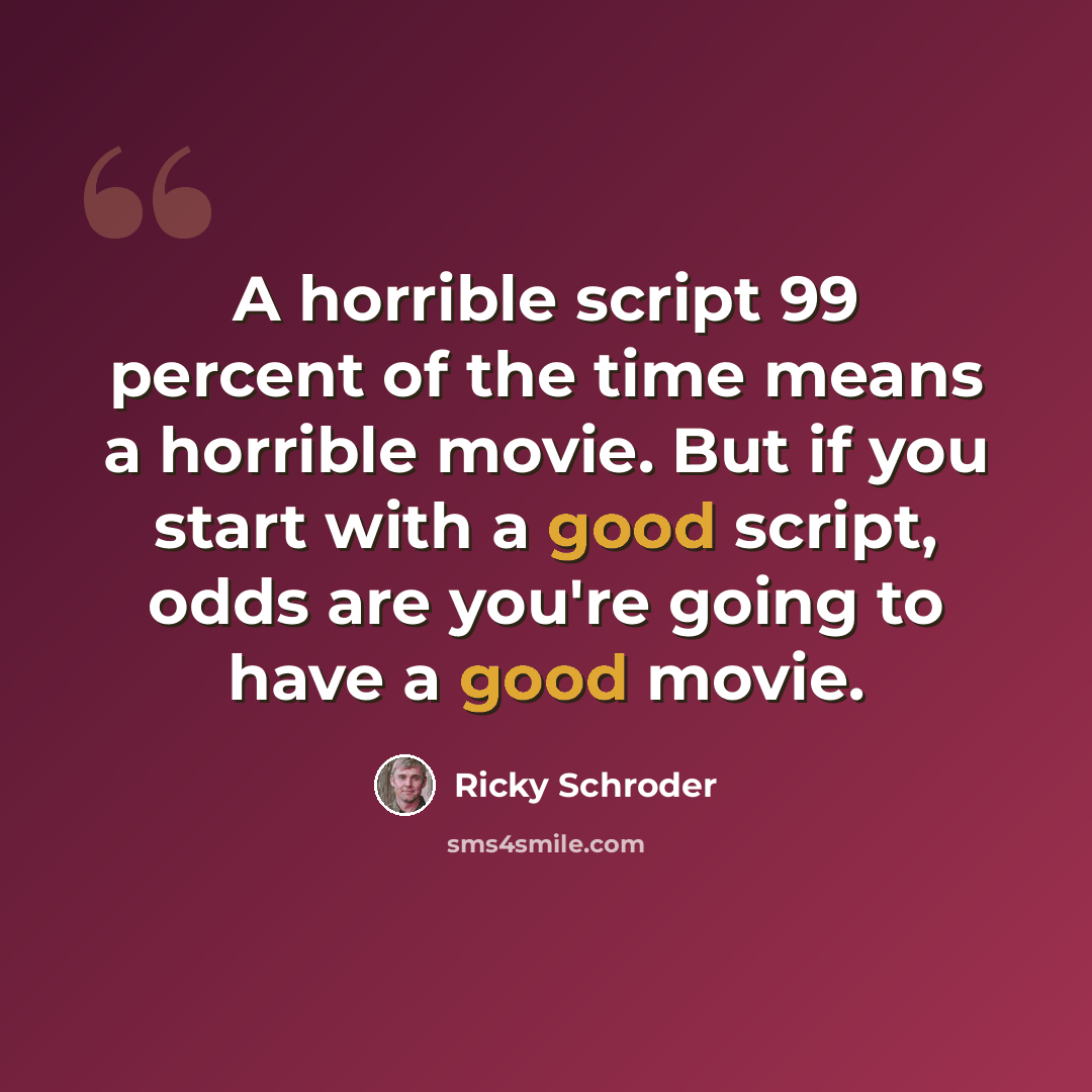 “A horrible script 99 percent of the time means a horrible movie. But if you start with a good script, odds are you're going to have a good movie.” quote by Ricky Schroder
