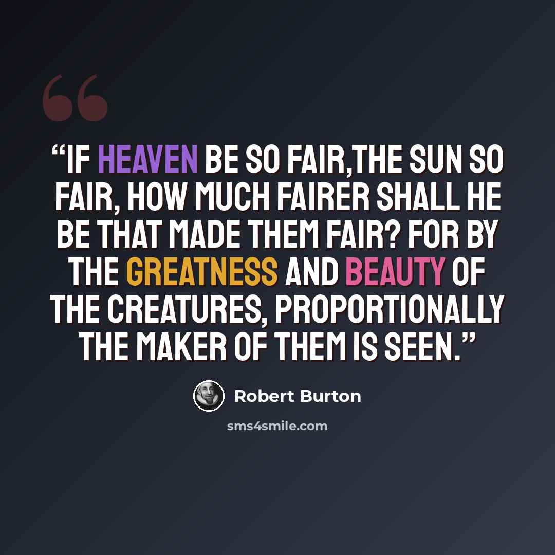 “If heaven be so fair,the sun so fair, how much fairer shall He be that made them fair? For by the greatness and beauty of the creatures, proportionally the maker of them is seen.” quote by Robert Burton