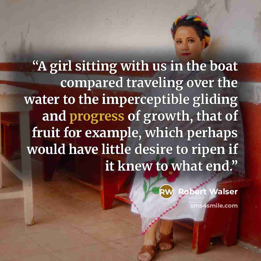 “A girl sitting with us in the boat compared traveling over the water to the imperceptible gliding and progress of growth, that of fruit for example, which perhaps would have little desire to ripen if it knew to what end.” quote by Robert Walser