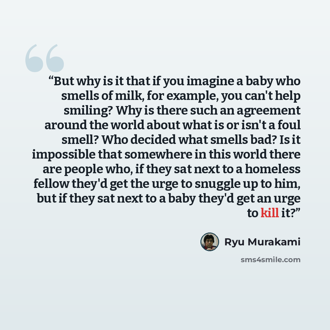 “But why is it that if you imagine a baby who smells of milk, for example, you can't help smiling? Why is there such an agreement around the world about what is or isn't a foul smell? Who decided what smells bad? Is it impossible that somewhere in this world there are people who, if they sat next…” quote by Ryū Murakami