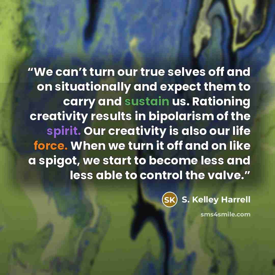 “We can’t turn our true selves off and on situationally and expect them to carry and sustain us. Rationing creativity results in bipolarism of the spirit. Our creativity is also our life force. When we turn it off and on like a spigot, we start to become less and less able to control the valve.” quote by S. Kelley Harrell