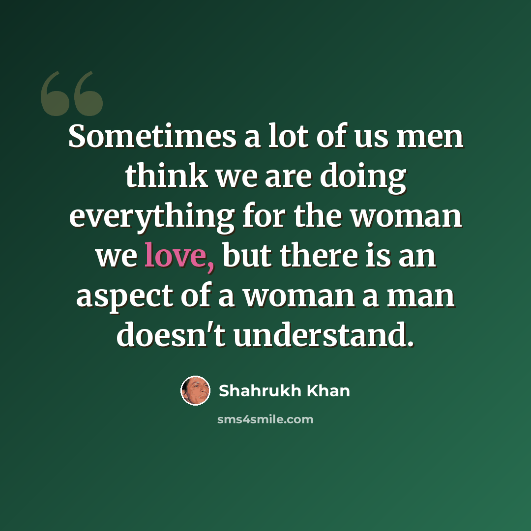 “Sometimes a lot of us men think we are doing everything for the woman we love, but there is an aspect of a woman a man doesn't understand.” quote by Shahrukh Khan