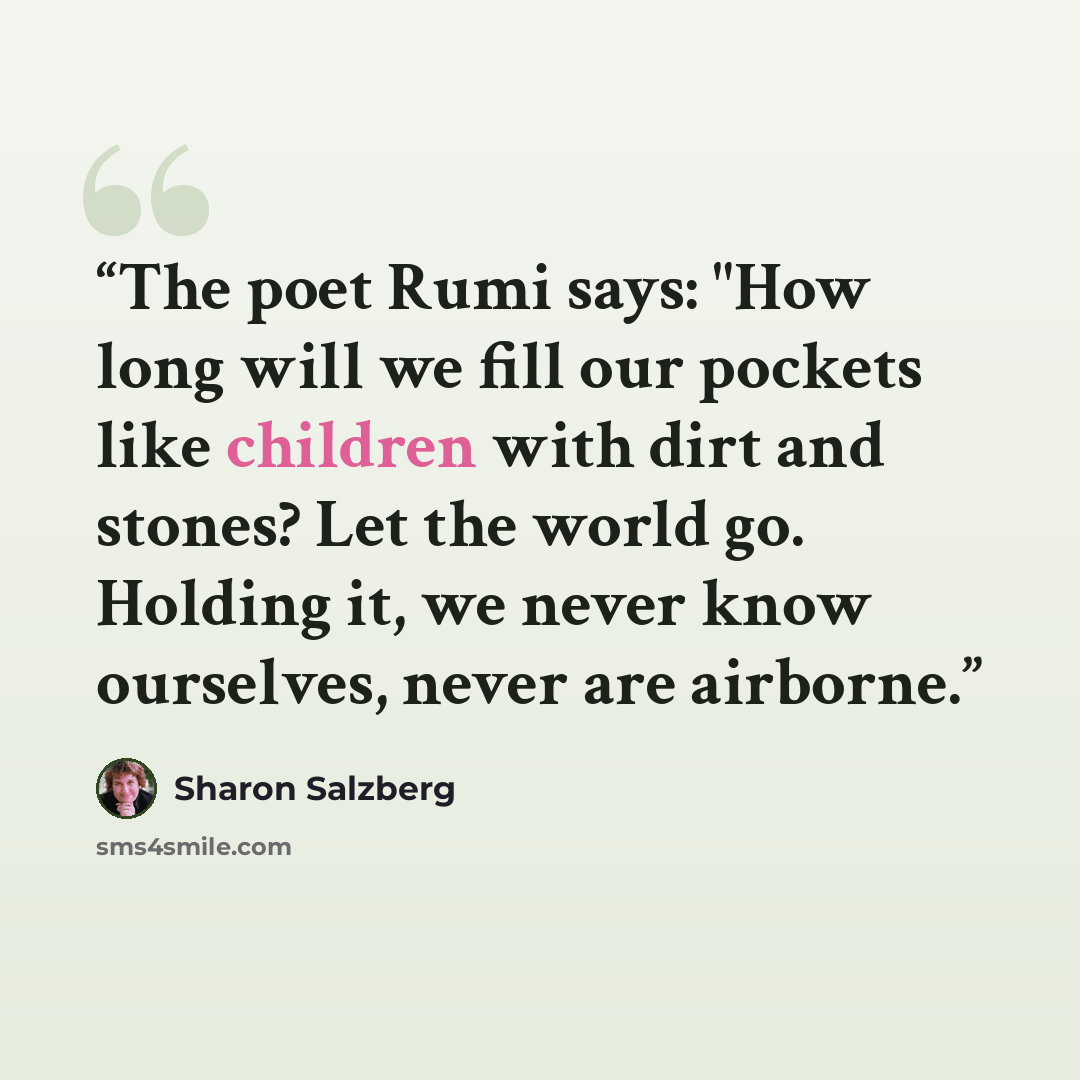 “The poet Rumi says: "How long will we fill our pockets like children with dirt and stones? Let the world go. Holding it, we never know ourselves, never are airborne.” quote by Sharon Salzberg