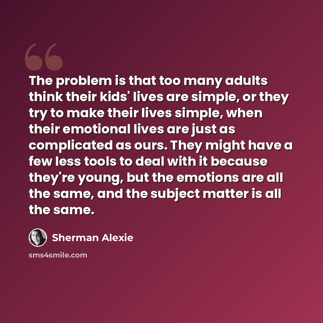 “The problem is that too many adults think their kids' lives are simple, or they try to make their lives simple, when their emotional lives are just as complicated as ours. They might have a few less tools to deal with it because they're young, but the emotions are all the same, and the subject…” quote by Sherman Alexie