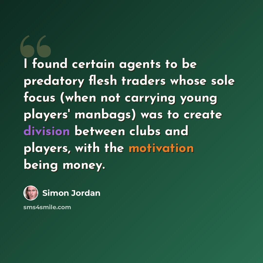 “I found certain agents to be predatory flesh traders whose sole focus (when not carrying young players' manbags) was to create division between clubs and players, with the motivation being money.” quote by Simon Jordan
