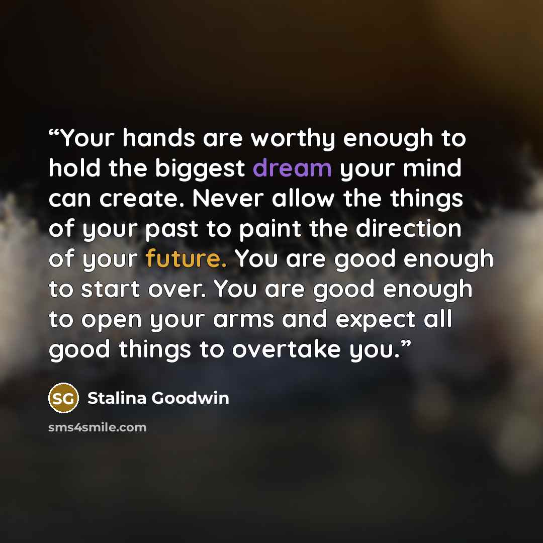 “Your hands are worthy enough to hold the biggest dream your mind can create. Never allow the things of your past to paint the direction of your future. You are good enough to start over. You are good enough to open your arms and expect all good things to overtake you.” quote by Stalina Goodwin