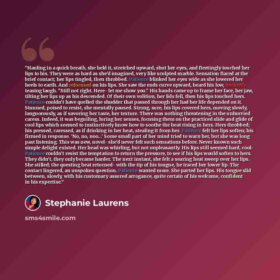 “Hauling in a quick breath, she held it, stretched upward, shut her eyes, and fleetingly touched her lips to his. They were as hard as she'd imagined, very like sculpted marble. Sensation flared at the brief contact; her lips tingled, then throbbed. Patience blinked her eyes wide as she lowered her…” quote by Stephanie Laurens