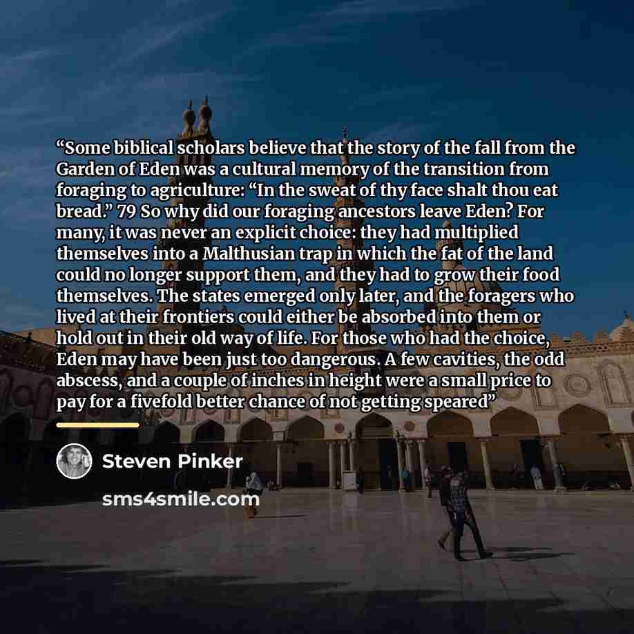 “Some biblical scholars believe that the story of the fall from the Garden of Eden was a cultural memory of the transition from foraging to agriculture: “In the sweat of thy face shalt thou eat bread.” 79 So why did our foraging ancestors leave Eden? For many, it was never an explicit choice: they…” quote by Steven Pinker