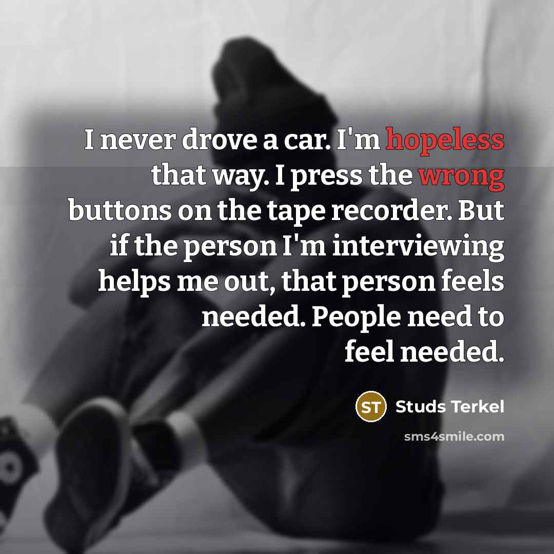 “I never drove a car. I'm hopeless that way. I press the wrong buttons on the tape recorder. But if the person I'm interviewing helps me out, that person feels needed. People need to feel needed.” quote by Studs Terkel