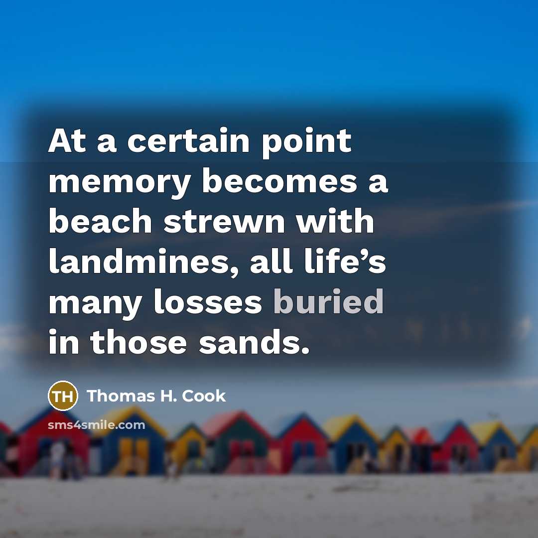 “At a certain point memory becomes a beach strewn with landmines, all life’s many losses buried in those sands.” quote by Thomas H. Cook