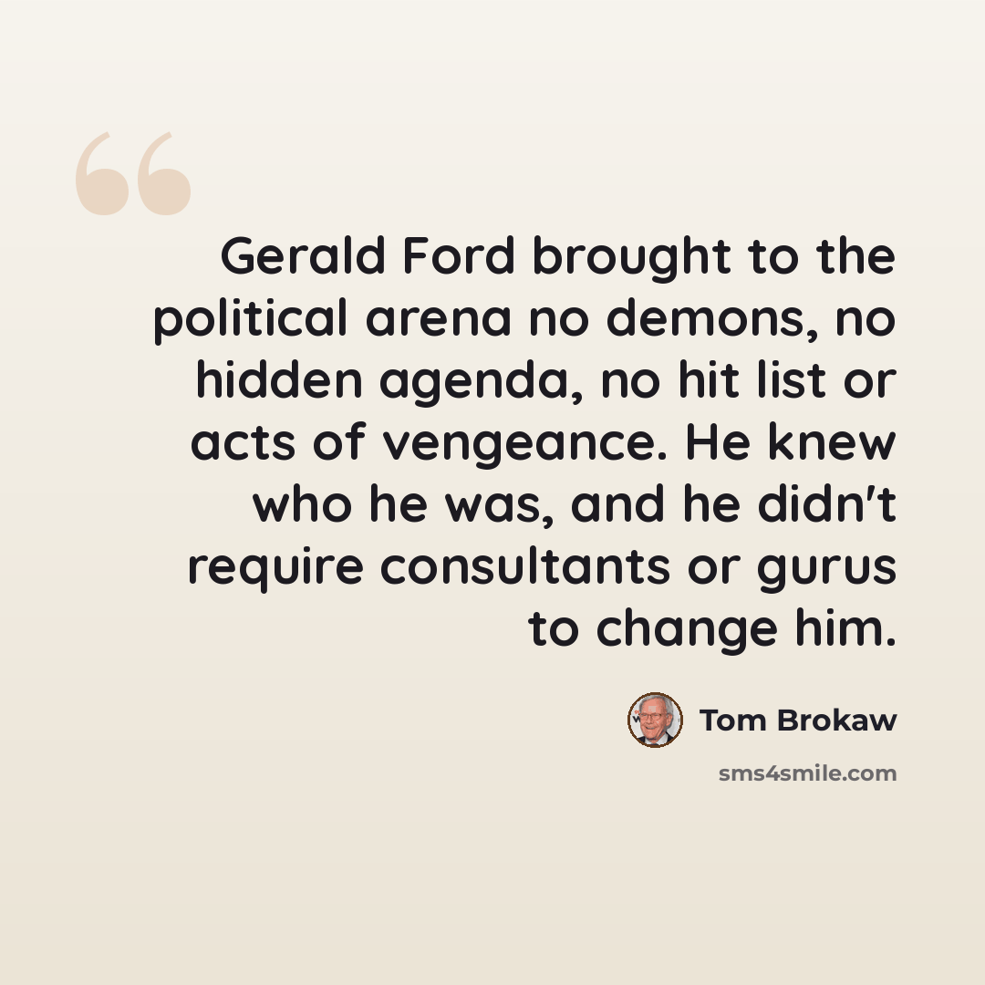 “Gerald Ford brought to the political arena no demons, no hidden agenda, no hit list or acts of vengeance. He knew who he was, and he didn't require consultants or gurus to change him.” quote by Tom Brokaw