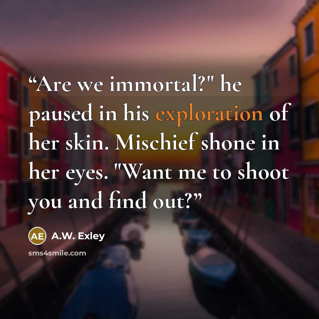 “Are we immortal?" he paused in his exploration of her skin. Mischief shone in her eyes. "Want me to shoot you and find out?” quote by A.W. Exley