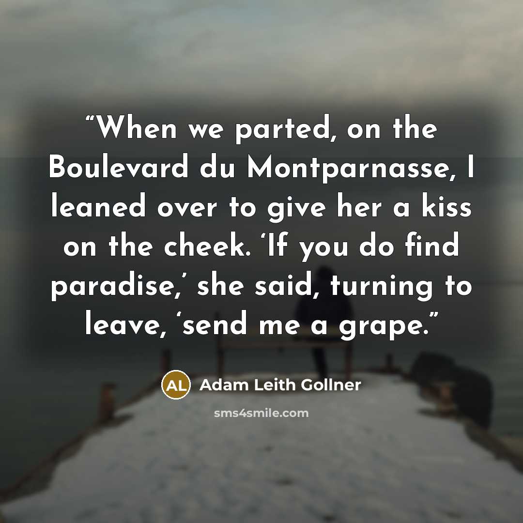 “When we parted, on the Boulevard du Montparnasse, I leaned over to give her a kiss on the cheek. ‘If you do find paradise,’ she said, turning to leave, ‘send me a grape.” quote by Adam Leith Gollner