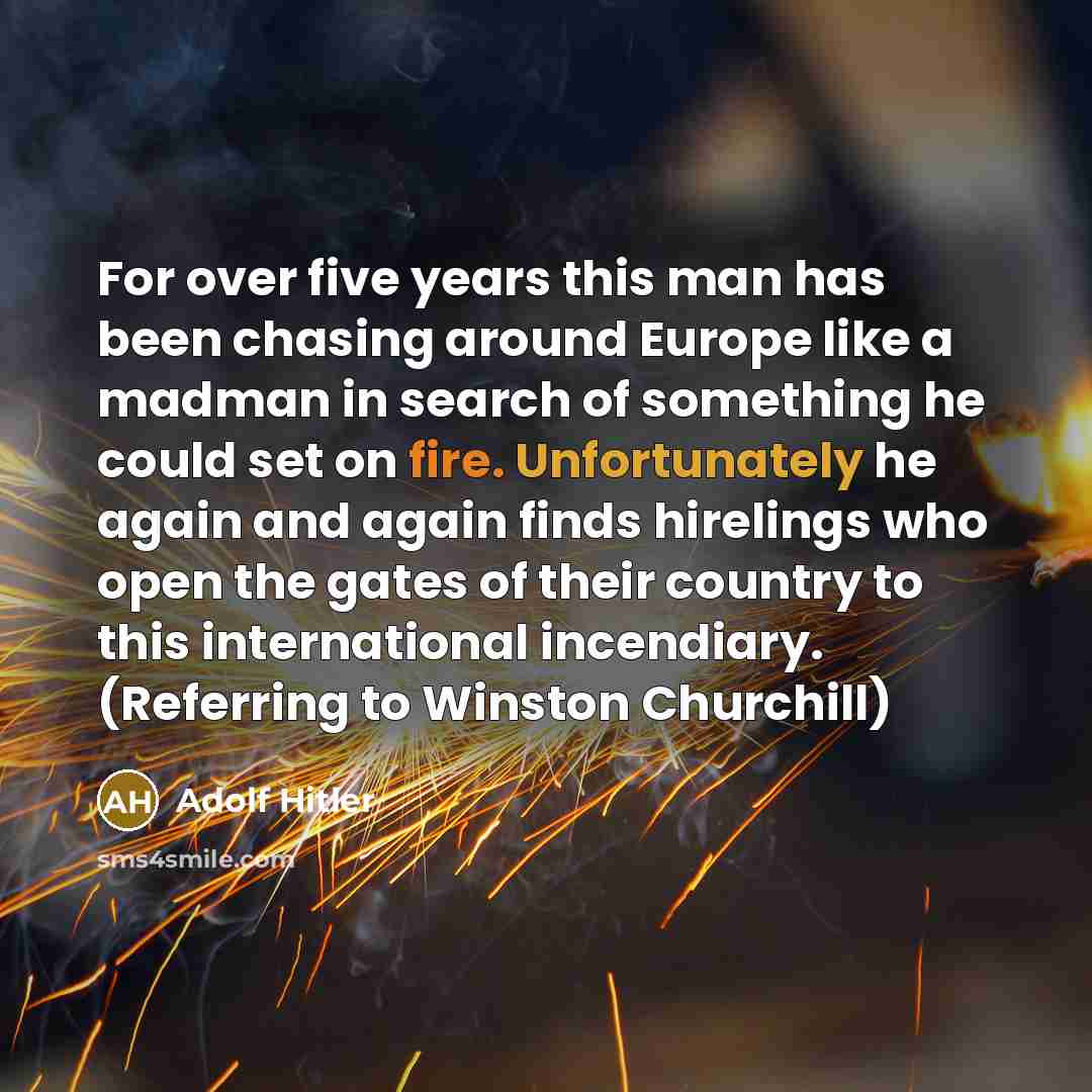 “For over five years this man has been chasing around Europe like a madman in search of something he could set on fire. Unfortunately he again and again finds hirelings who open the gates of their country to this international incendiary. (Referring to Winston Churchill)” quote by Adolf Hitler