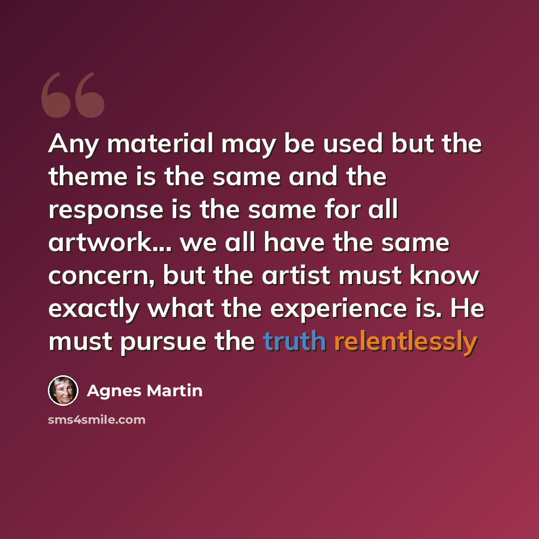 “Any material may be used but the theme is the same and the response is the same for all artwork... we all have the same concern, but the artist must know exactly what the experience is. He must pursue the truth relentlessly” quote by Agnes Martin