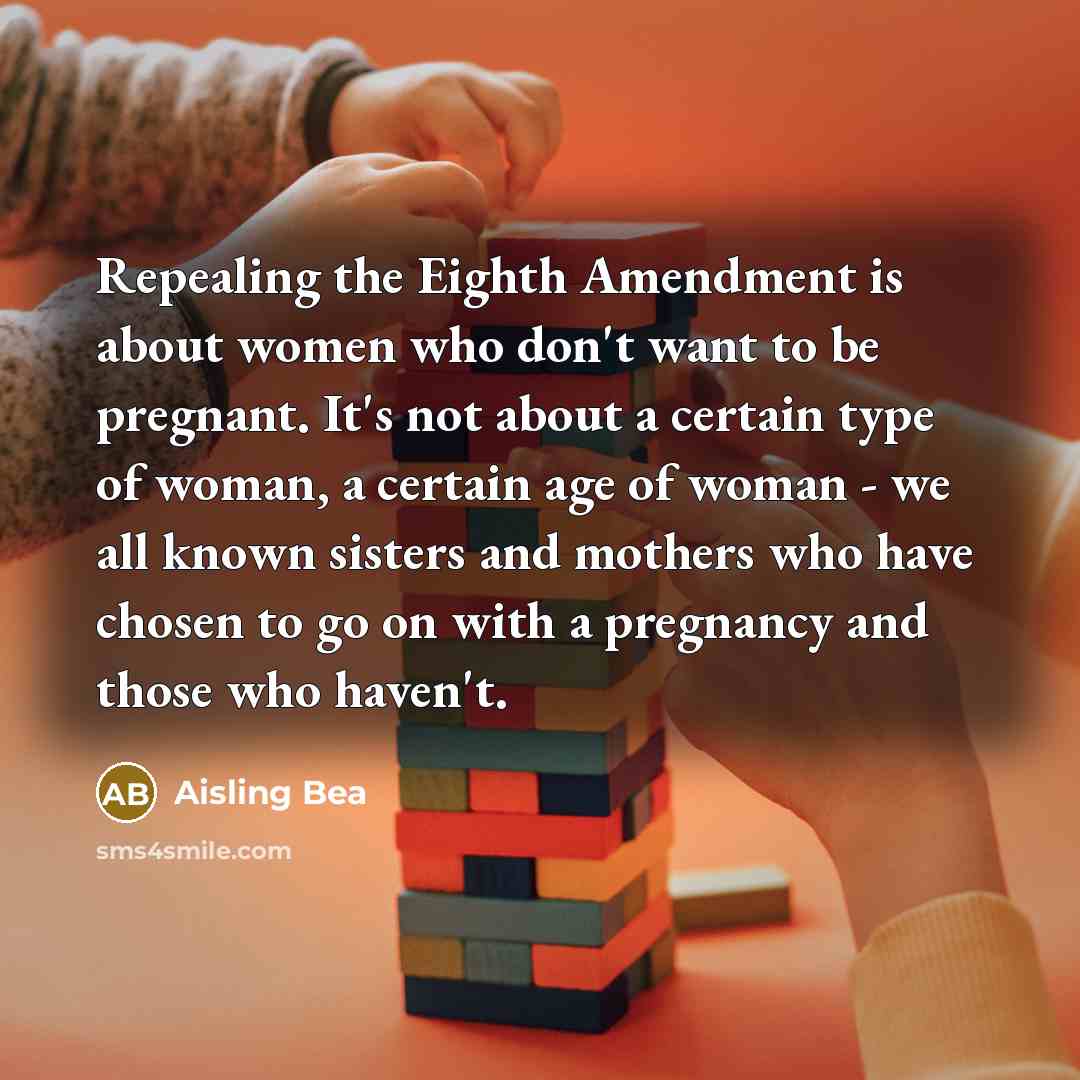 “Repealing the Eighth Amendment is about women who don't want to be pregnant. It's not about a certain type of woman, a certain age of woman - we all known sisters and mothers who have chosen to go on with a pregnancy and those who haven't.” quote by Aisling Bea