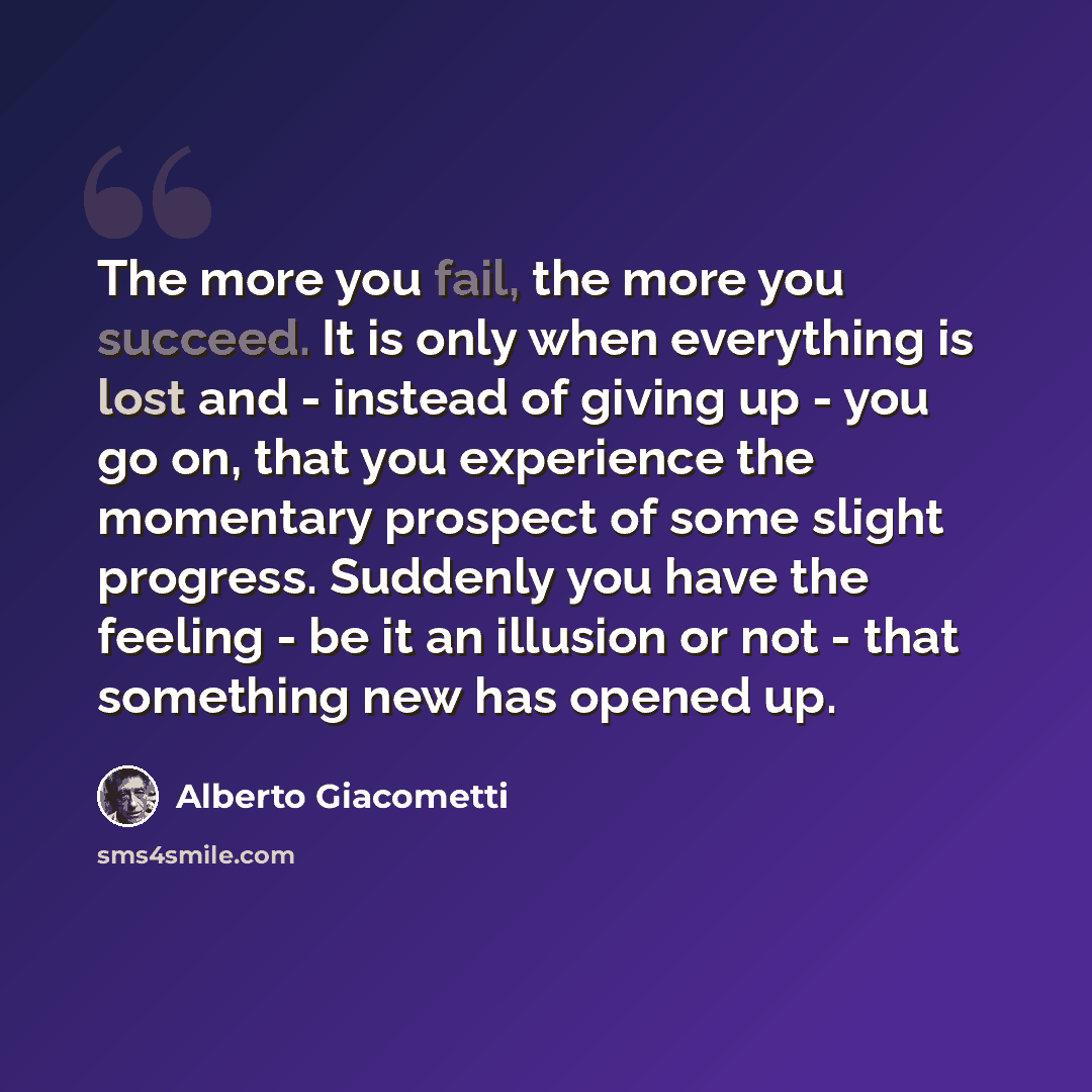 “The more you fail, the more you succeed. It is only when everything is lost and - instead of giving up - you go on, that you experience the momentary prospect of some slight progress. Suddenly you have the feeling - be it an illusion or not - that something new has opened up.” quote by Alberto Giacometti