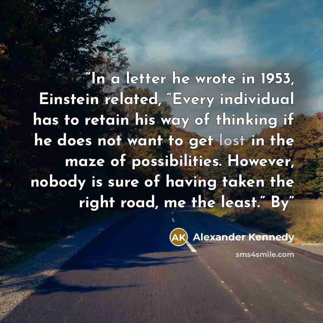 “In a letter he wrote in 1953, Einstein related, “Every individual has to retain his way of thinking if he does not want to get lost in the maze of possibilities. However, nobody is sure of having taken the right road, me the least.” By” quote by Alexander Kennedy
