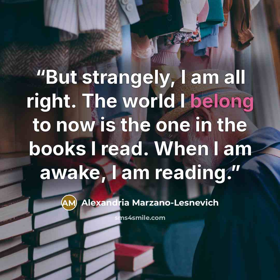 “But strangely, I am all right. The world I belong to now is the one in the books I read. When I am awake, I am reading.” quote by Alexandria Marzano-Lesnevich