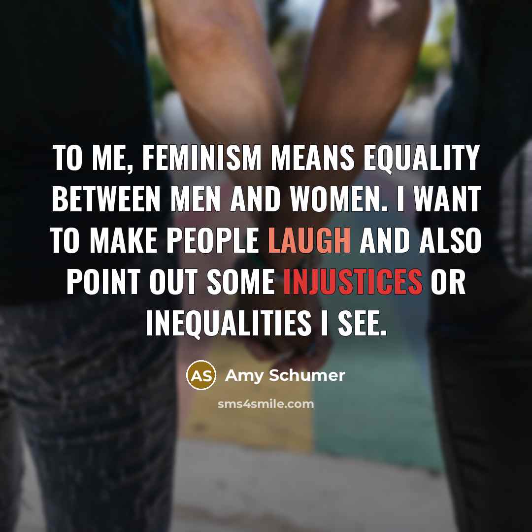 “To me, feminism means equality between men and women. I want to make people laugh and also point out some injustices or inequalities I see.” quote by Amy Schumer