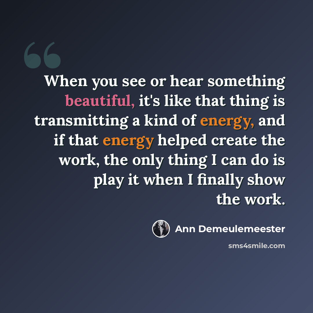 “When you see or hear something beautiful, it's like that thing is transmitting a kind of energy, and if that energy helped create the work, the only thing I can do is play it when I finally show the work.” quote by Ann Demeulemeester