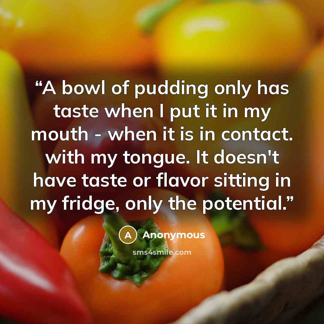 “A bowl of pudding only has taste when I put it in my mouth - when it is in contact. with my tongue. It doesn't have taste or flavor sitting in my fridge, only the potential.” quote by Anonymous