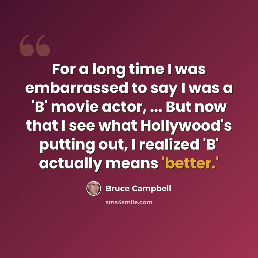 “For a long time I was embarrassed to say I was a 'B' movie actor, ... But now that I see what Hollywood's putting out, I realized 'B' actually means 'better.'” quote by Bruce Campbell