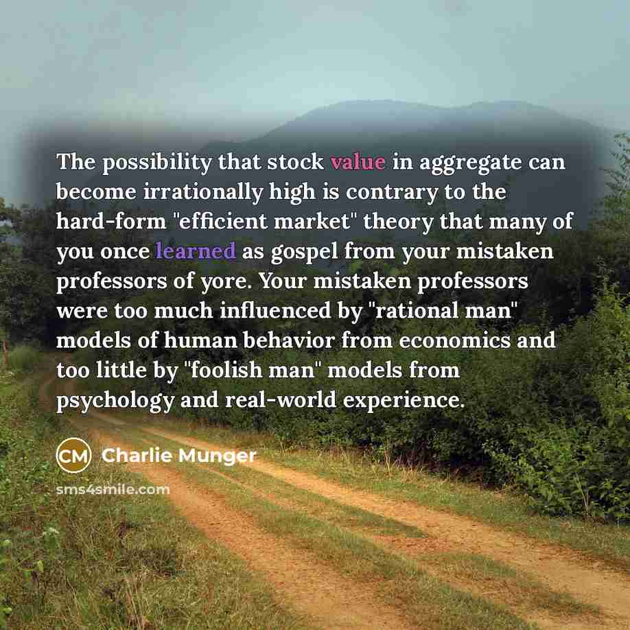 “The possibility that stock value in aggregate can become irrationally high is contrary to the hard-form "efficient market" theory that many of you once learned as gospel from your mistaken professors of yore. Your mistaken professors were too much influenced by "rational man" models of human…” quote by Charlie Munger