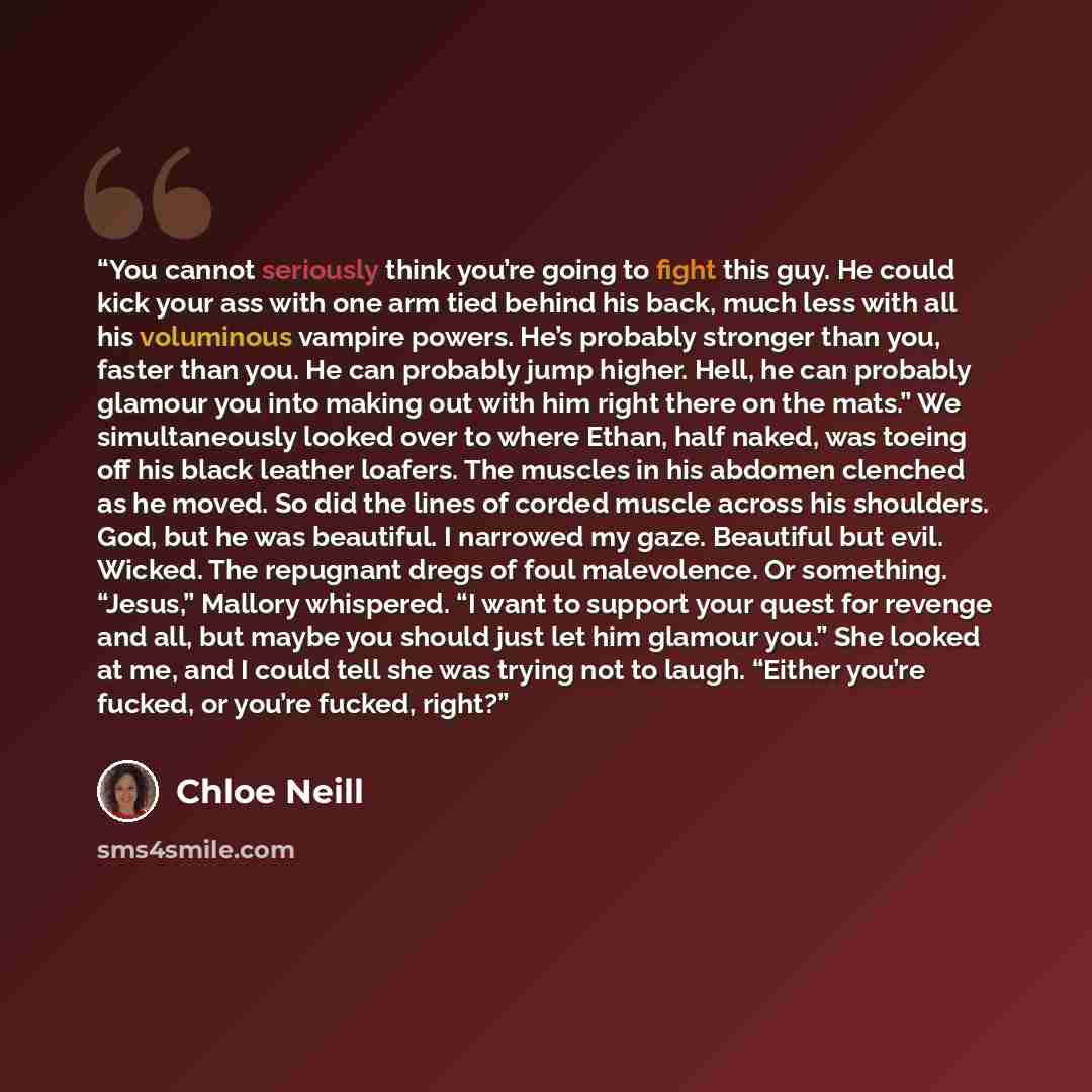 “You cannot seriously think you’re going to fight this guy. He could kick your ass with one arm tied behind his back, much less with all his voluminous vampire powers. He’s probably stronger than you, faster than you. He can probably jump higher. Hell, he can probably glamour you into making out…” quote by Chloe Neill