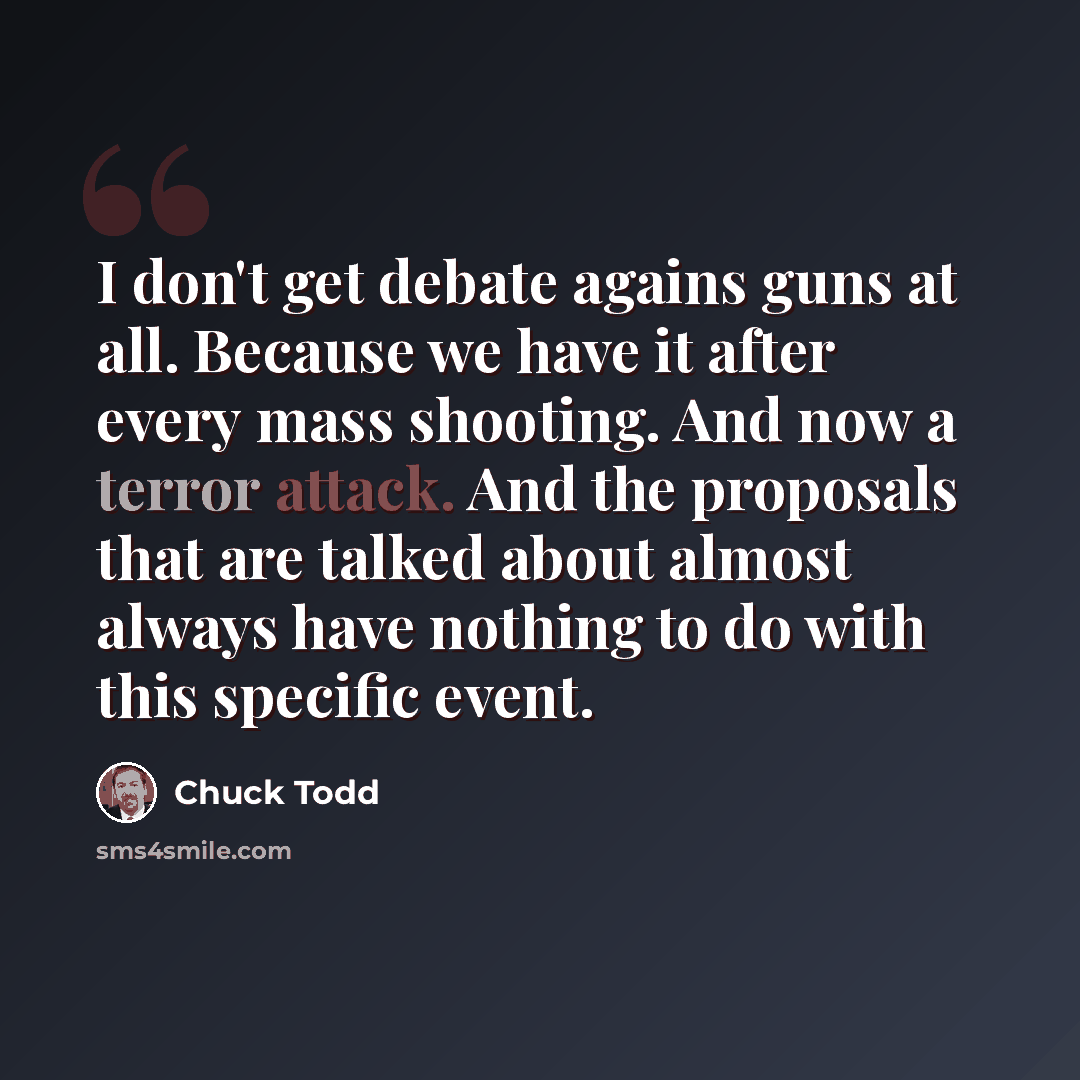 “I don't get debate agains guns at all. Because we have it after every mass shooting. And now a terror attack. And the proposals that are talked about almost always have nothing to do with this specific event.” quote by Chuck Todd