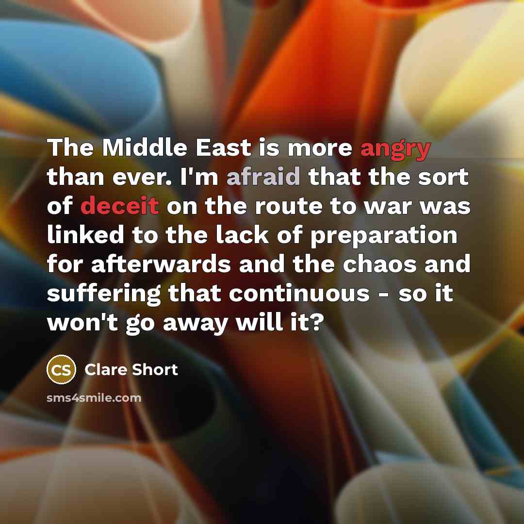 “The Middle East is more angry than ever. I'm afraid that the sort of deceit on the route to war was linked to the lack of preparation for afterwards and the chaos and suffering that continuous - so it won't go away will it?” quote by Clare Short