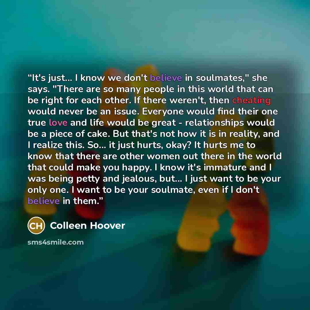 “It's just... I know we don't believe in soulmates," she says. "There are so many people in this world that can be right for each other. If there weren't, then cheating would never be an issue. Everyone would find their one true love and life would be great - relationships would be a piece of cake…” quote by Colleen Hoover