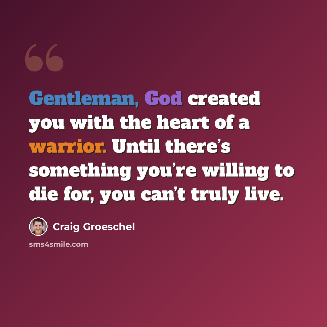 “Gentleman, God created you with the heart of a warrior. Until there’s something you’re willing to die for, you can’t truly live.” quote by Craig Groeschel