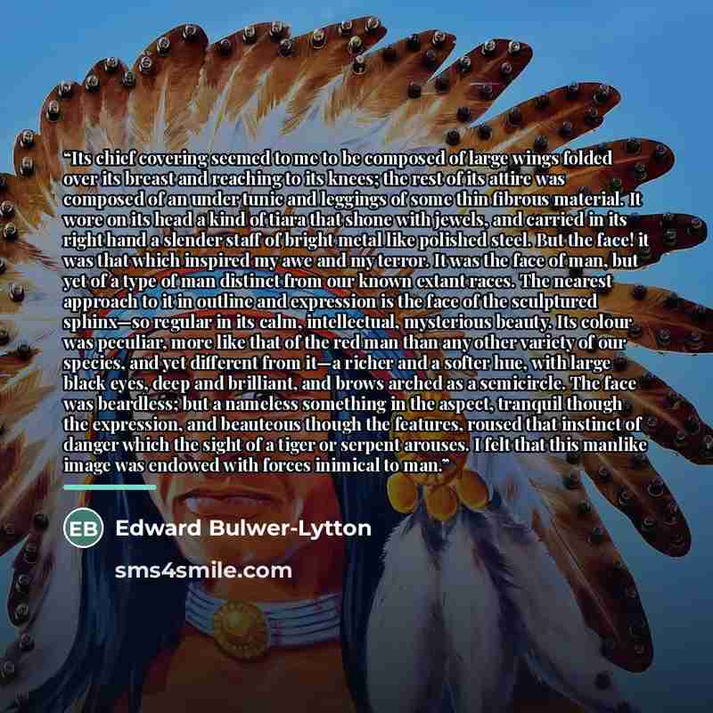 “Its chief covering seemed to me to be composed of large wings folded over its breast and reaching to its knees; the rest of its attire was composed of an under tunic and leggings of some thin fibrous material. It wore on its head a kind of tiara that shone with jewels, and carried in its right…” quote by Edward Bulwer-Lytton