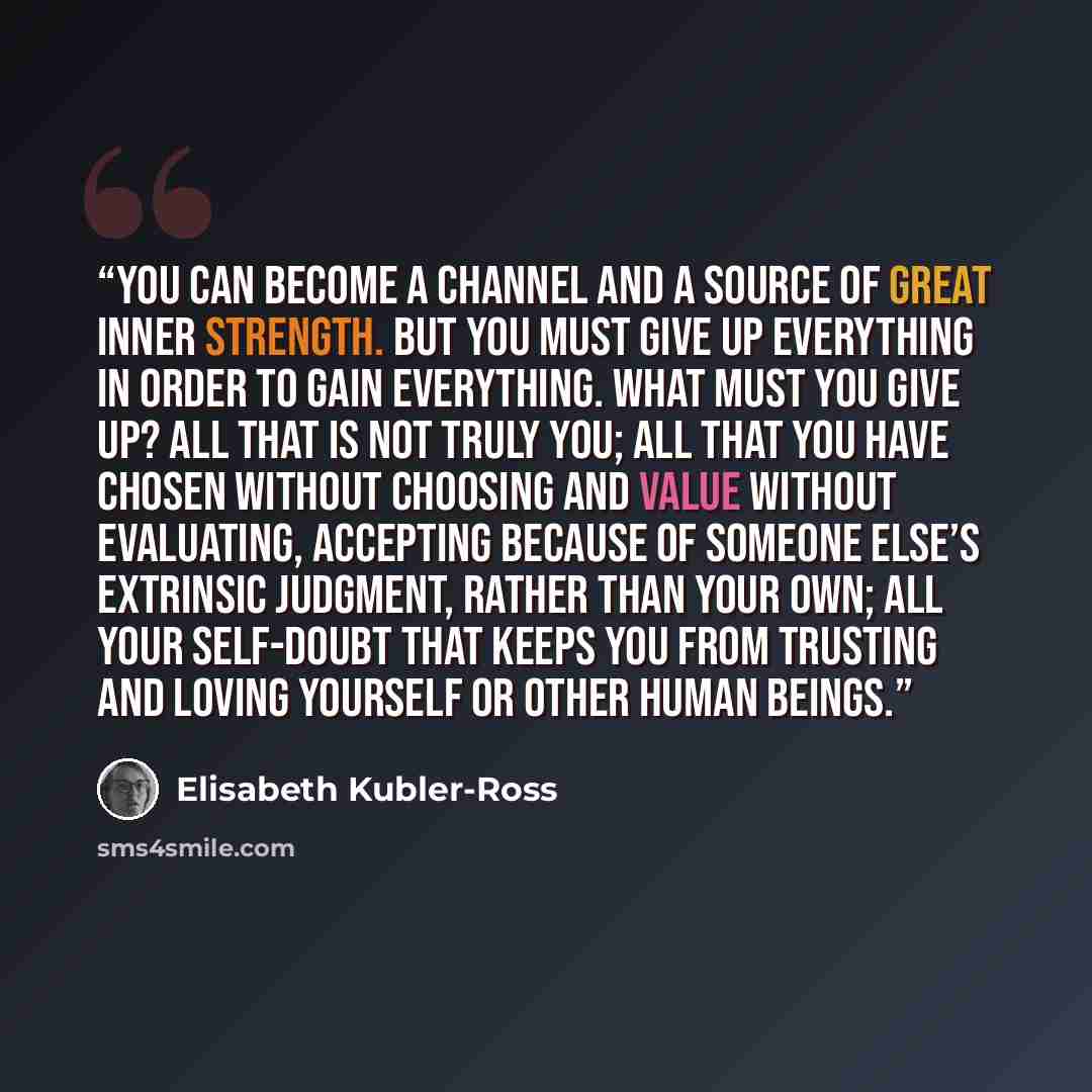 “You can become a channel and a source of great inner strength. But you must give up everything in order to gain everything. What must you give up? All that is not truly you; all that you have chosen without choosing and value without evaluating, accepting because of someone else’s extrinsic…” quote by Elisabeth Kübler-Ross