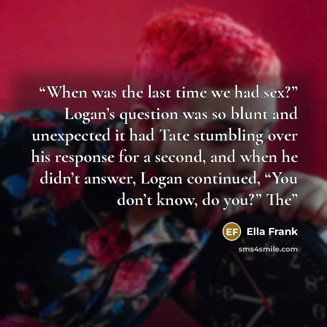 “When was the last time we had sex?” Logan’s question was so blunt and unexpected it had Tate stumbling over his response for a second, and when he didn’t answer, Logan continued, “You don’t know, do you?” The” quote by Ella Frank