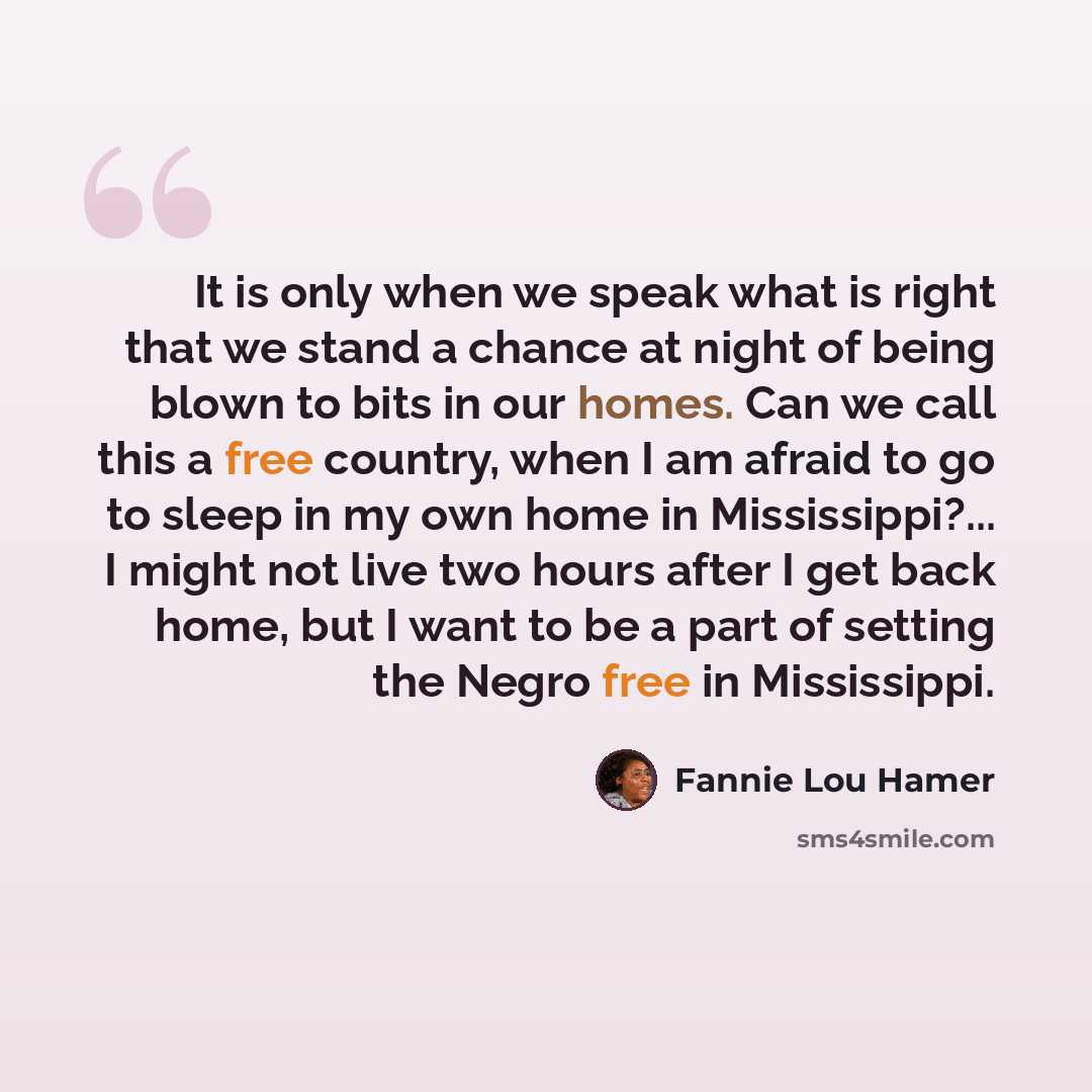 “It is only when we speak what is right that we stand a chance at night of being blown to bits in our homes. Can we call this a free country, when I am afraid to go to sleep in my own home in Mississippi?... I might not live two hours after I get back home, but I want to be a part of setting the…” quote by Fannie Lou Hamer