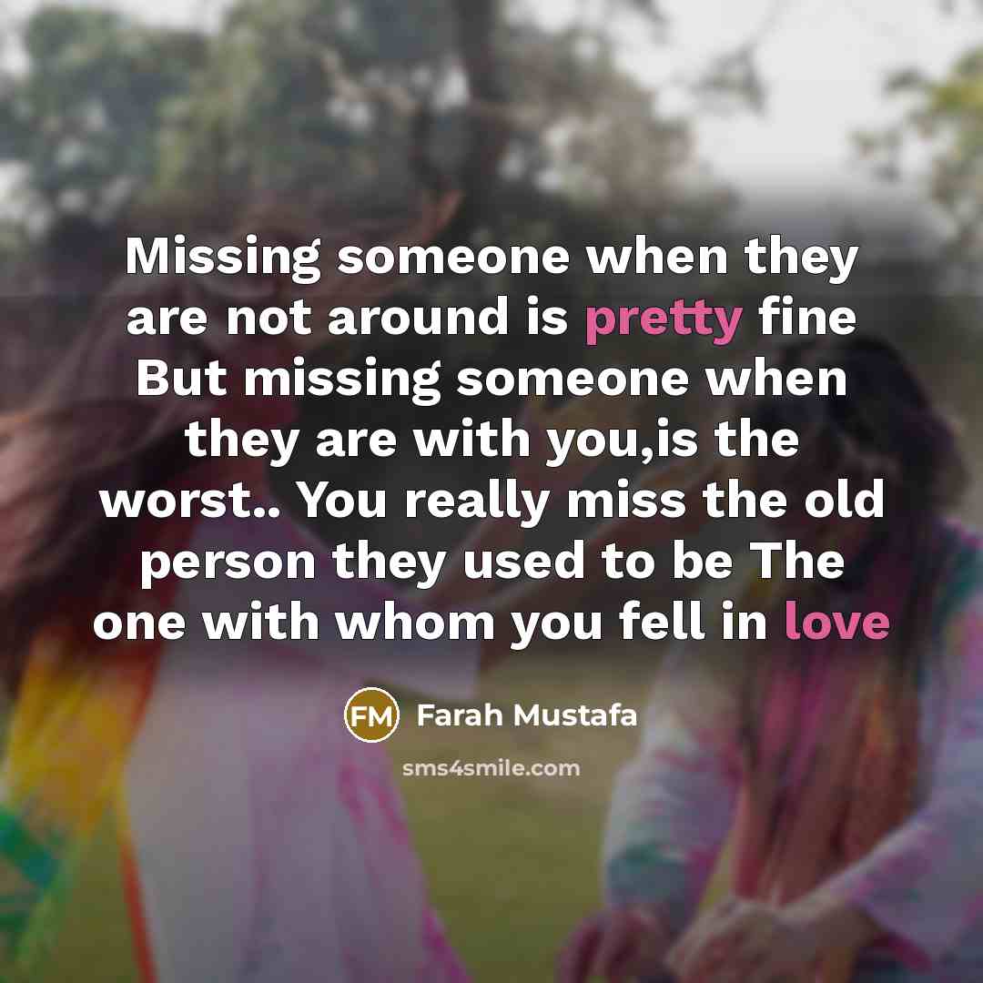 “Missing someone when they are not around is pretty fine But missing someone when they are with you,is the worst.. You really miss the old person they used to be The one with whom you fell in love” quote by Farah Mustafa