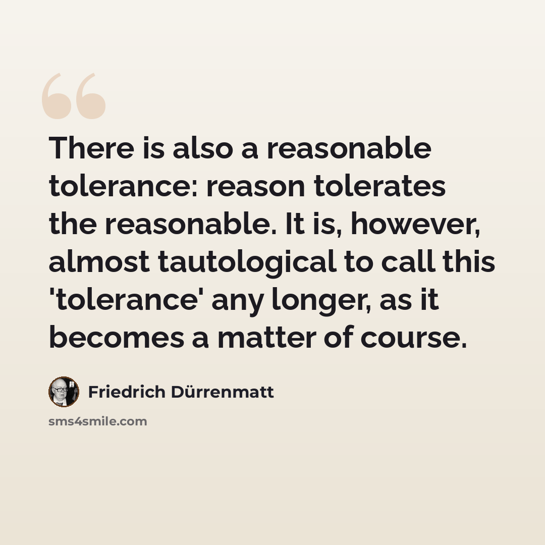 “There is also a reasonable tolerance: reason tolerates the reasonable. It is, however, almost tautological to call this 'tolerance' any longer, as it becomes a matter of course.” quote by Friedrich Durrenmatt
