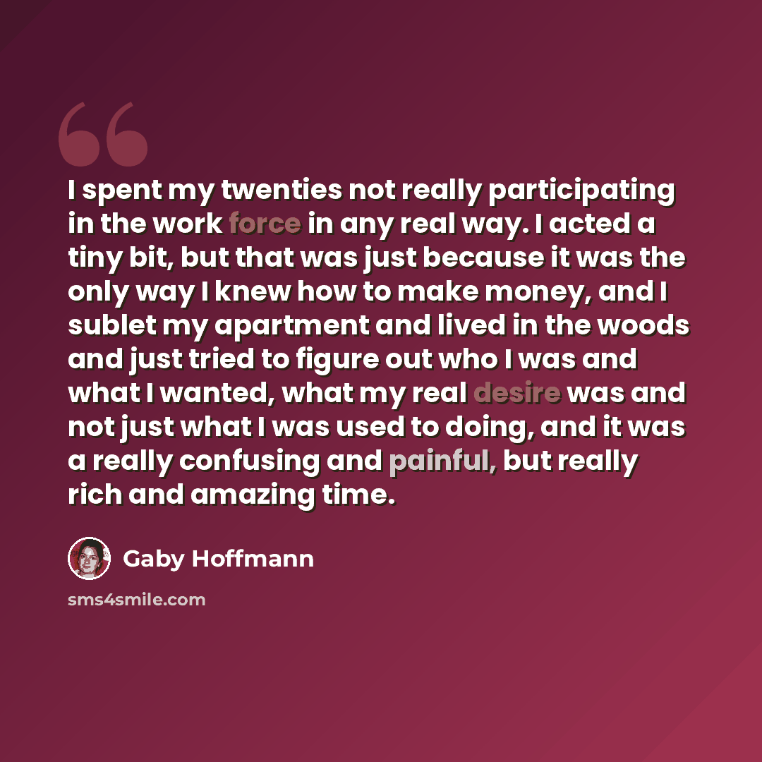 “I spent my twenties not really participating in the work force in any real way. I acted a tiny bit, but that was just because it was the only way I knew how to make money, and I sublet my apartment and lived in the woods and just tried to figure out who I was and what I wanted, what my real desire…” quote by Gaby Hoffmann
