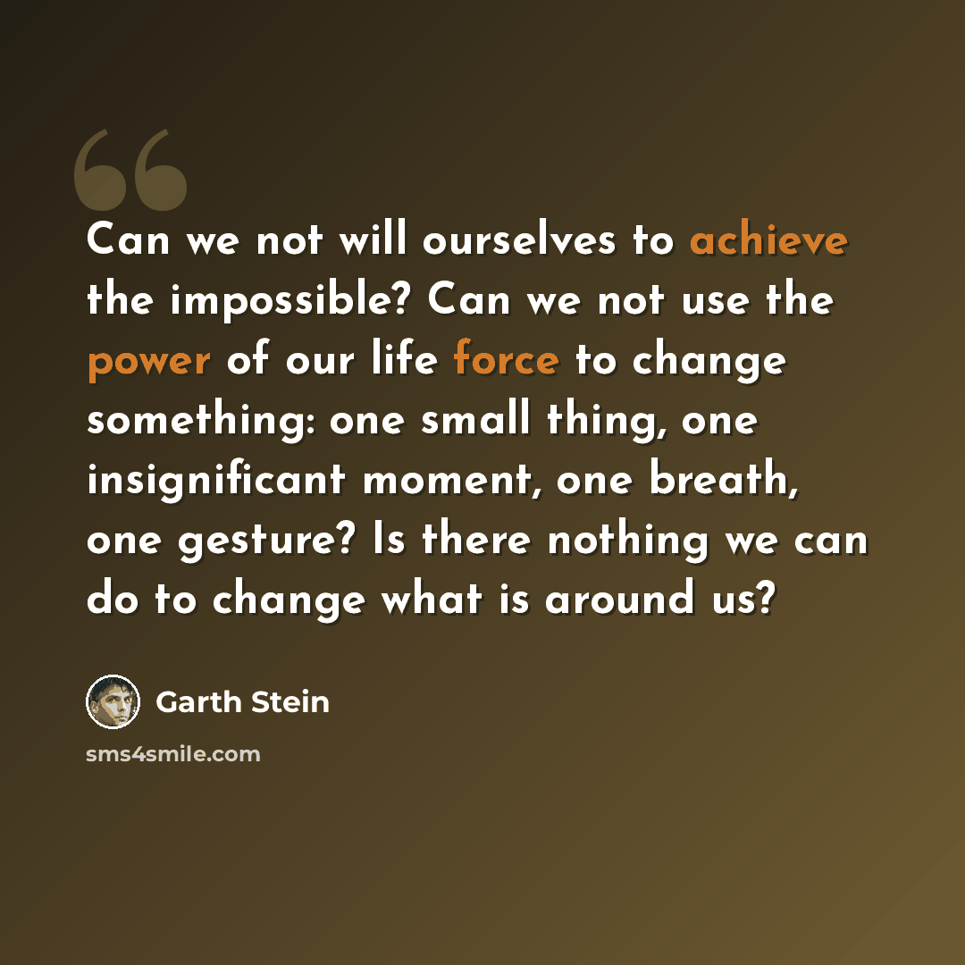 “Can we not will ourselves to achieve the impossible? Can we not use the power of our life force to change something: one small thing, one insignificant moment, one breath, one gesture? Is there nothing we can do to change what is around us?” quote by Garth Stein