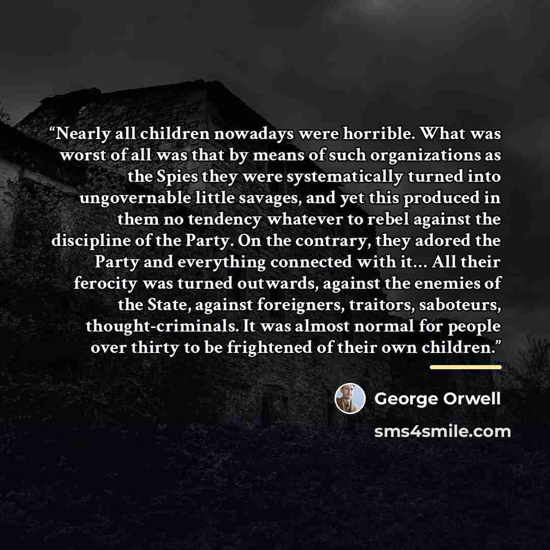“Nearly all children nowadays were horrible. What was worst of all was that by means of such organizations as the Spies they were systematically turned into ungovernable little savages, and yet this produced in them no tendency whatever to rebel against the discipline of the Party. On the contrary…” quote by George Orwell