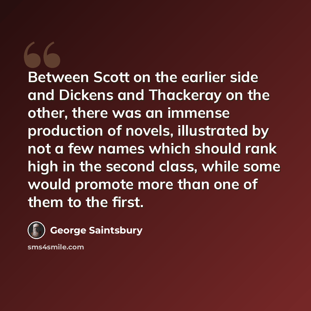 “Between Scott on the earlier side and Dickens and Thackeray on the other, there was an immense production of novels, illustrated by not a few names which should rank high in the second class, while some would promote more than one of them to the first.” quote by George Saintsbury