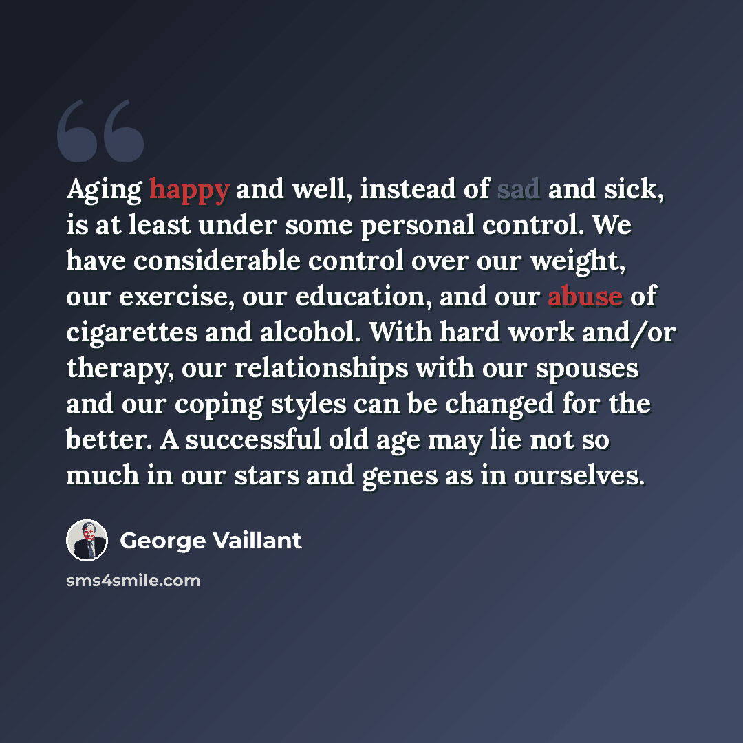 “Aging happy and well, instead of sad and sick, is at least under some personal control. We have considerable control over our weight, our exercise, our education, and our abuse of cigarettes and alcohol. With hard work and/or therapy, our relationships with our spouses and our coping styles can be…” quote by George Vaillant