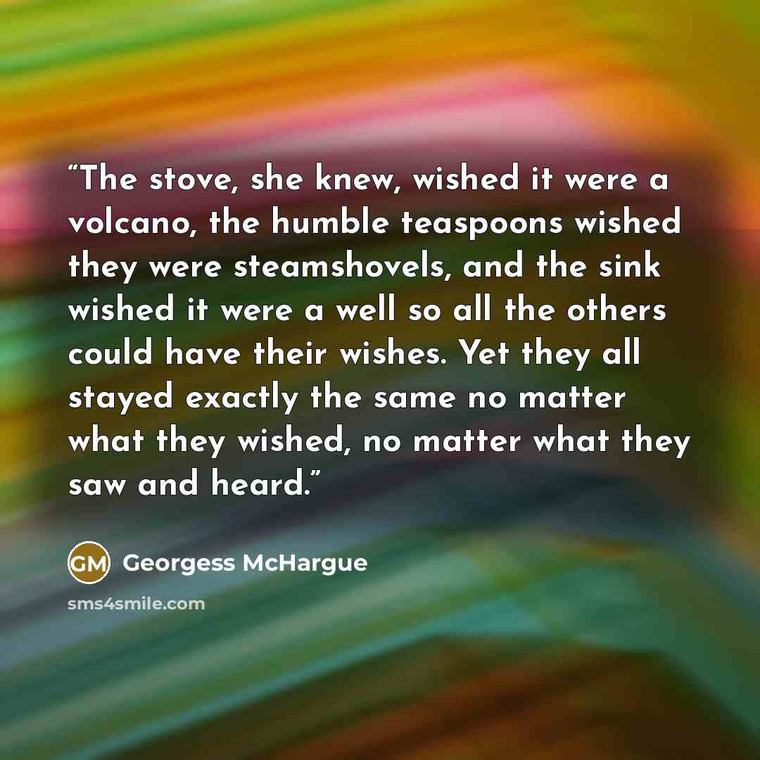 “The stove, she knew, wished it were a volcano, the humble teaspoons wished they were steamshovels, and the sink wished it were a well so all the others could have their wishes. Yet they all stayed exactly the same no matter what they wished, no matter what they saw and heard.” quote by Georgess McHargue