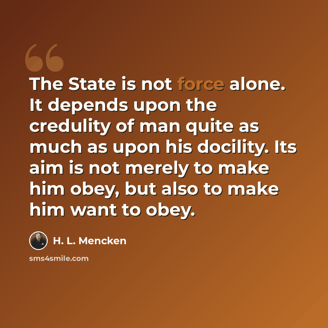 “The State is not force alone. It depends upon the credulity of man quite as much as upon his docility. Its aim is not merely to make him obey, but also to make him want to obey.” quote by H. L. Mencken